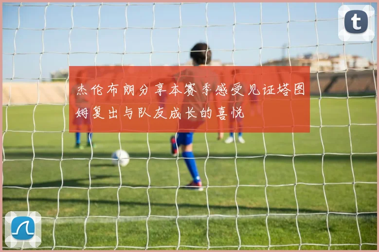 杰伦布朗分享本赛季感受见证塔图姆复出与队友成长的喜悦