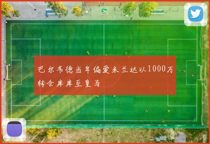 巴尔韦德当年偏爱米兰达以1000万转会库库至皇马