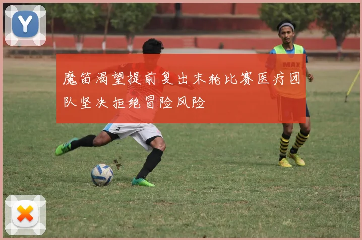 魔笛渴望提前复出末轮比赛医疗团队坚决拒绝冒险风险