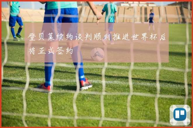 登贝莱续约谈判顺利推进世界杯后将正式签约