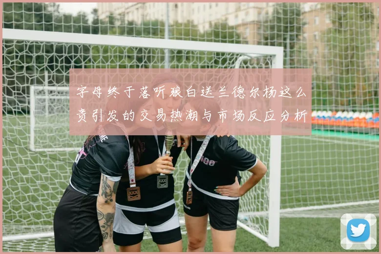 字母终于落听狼白送兰德尔杨这么贵引发的交易热潮与市场反应分析