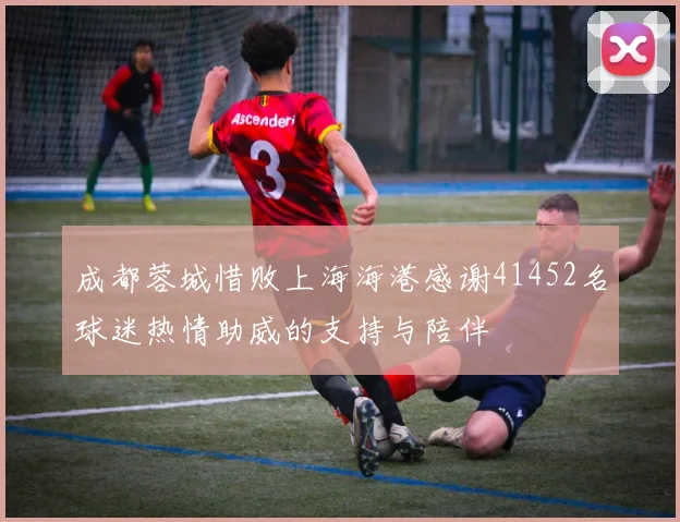 成都蓉城惜败上海海港感谢41452名球迷热情助威的支持与陪伴