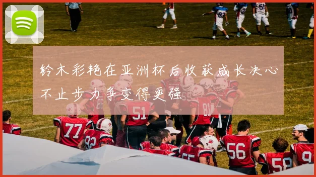 铃木彩艳在亚洲杯后收获成长决心不止步力争变得更强