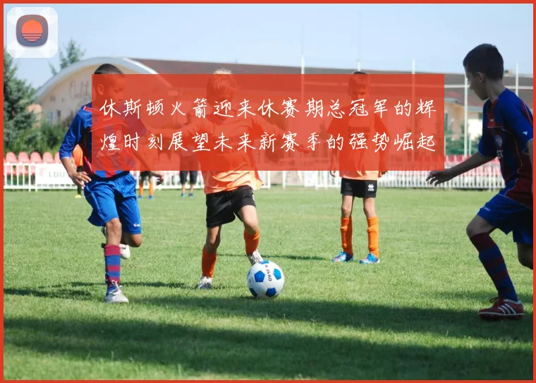 休斯顿火箭迎来休赛期总冠军的辉煌时刻展望未来新赛季的强势崛起