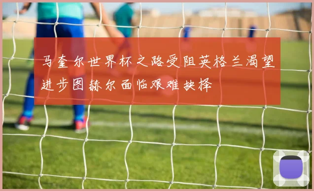 马奎尔世界杯之路受阻英格兰渴望进步图赫尔面临艰难抉择