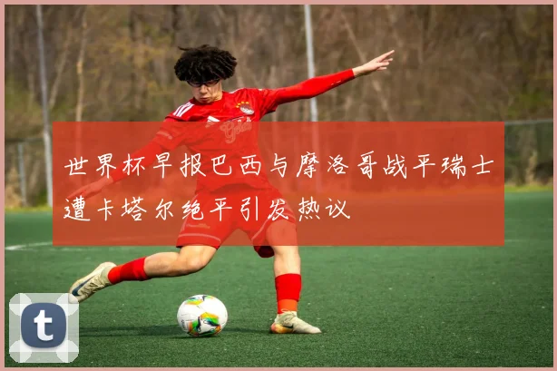 世界杯早报巴西与摩洛哥战平瑞士遭卡塔尔绝平引发热议