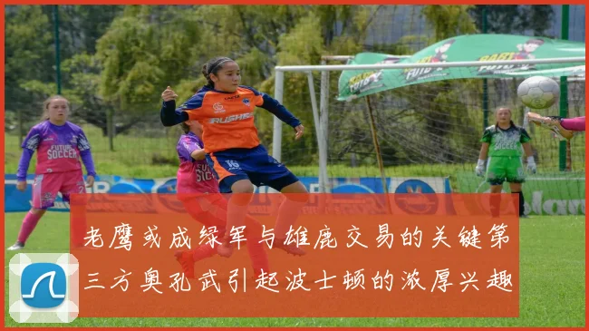 老鹰或成绿军与雄鹿交易的关键第三方奥孔武引起波士顿的浓厚兴趣