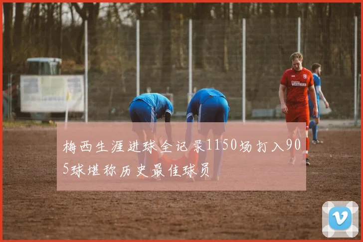 梅西生涯进球全记录1150场打入905球堪称历史最佳球员