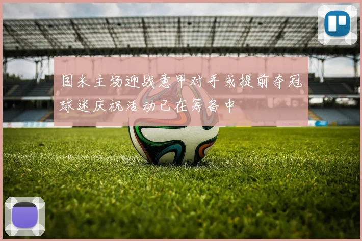 国米主场迎战意甲对手或提前夺冠球迷庆祝活动已在筹备中