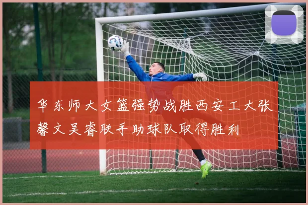 华东师大女篮强势战胜西安工大张馨文吴睿联手助球队取得胜利