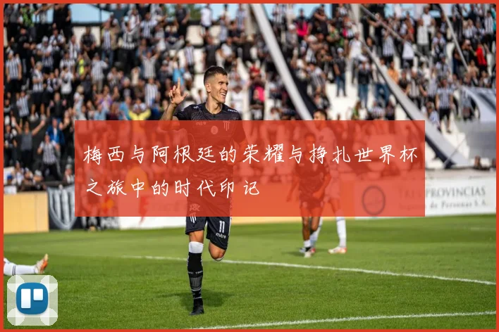 梅西与阿根廷的荣耀与挣扎世界杯之旅中的时代印记