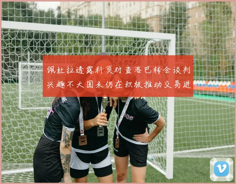 佩杜拉透露科莫对查洛巴转会谈判兴趣不大国米仍在积极推动交易进程